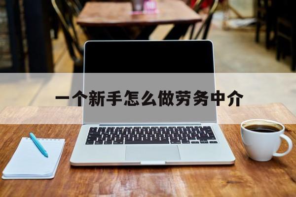 临海最新一个新手怎么做劳务中介方法分析(最方便真实的临海一个新手怎么做劳务中介工作方法)